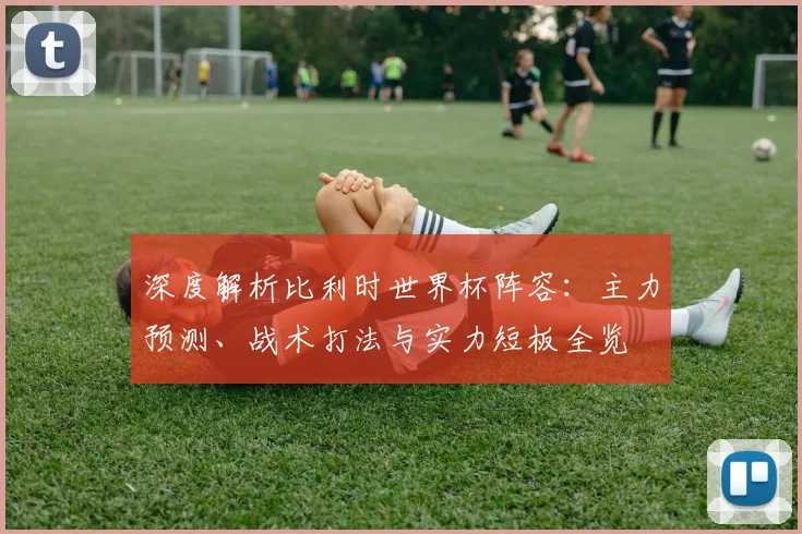 深度解析比利时世界杯阵容:主力预测、战术打法与实力短板全览