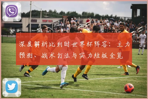 深度解析比利时世界杯阵容：主力预测、战术打法与实力短板全览