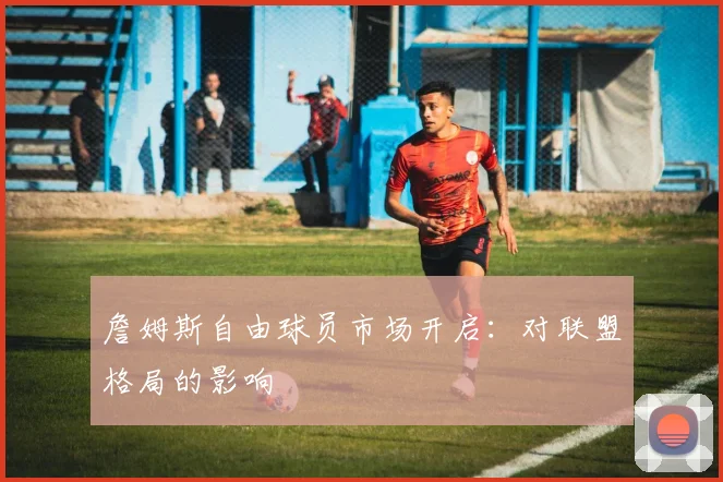 詹姆斯自由球员市场开启：对联盟格局的影响