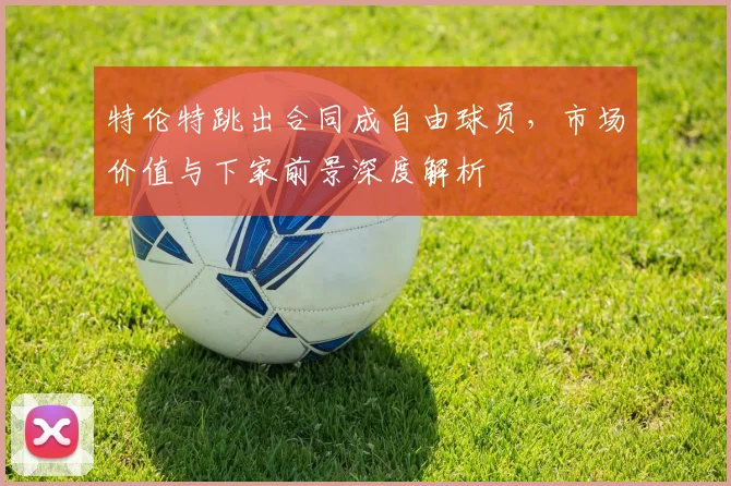 特伦特跳出合同成自由球员，市场价值与下家前景深度解析