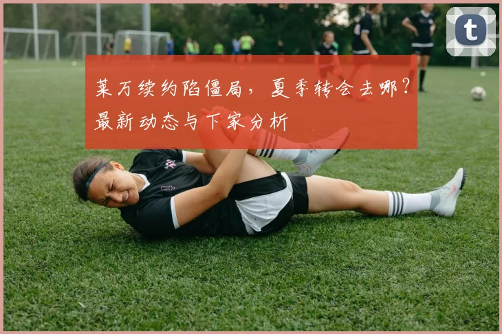 莱万续约陷僵局,夏季转会去哪?最新动态与下家分析