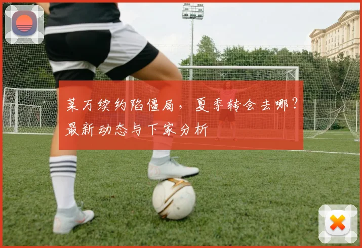 莱万续约陷僵局，夏季转会去哪？最新动态与下家分析